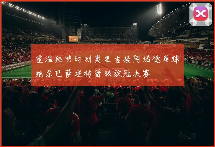 重温经典时刻奥里吉接阿诺德角球绝杀巴萨逆转晋级欧冠决赛