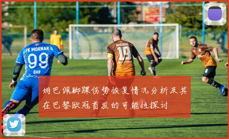 姆巴佩脚踝伤势恢复情况分析及其在巴黎欧冠首发的可能性探讨