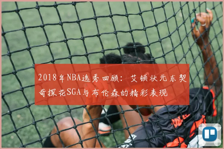 2018年NBA选秀回顾：艾顿状元东契奇探花SGA与布伦森的精彩表现