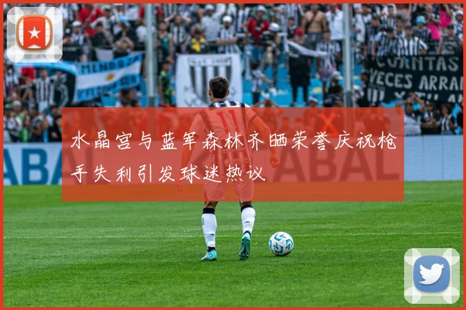 水晶宫与蓝军森林齐晒荣誉庆祝枪手失利引发球迷热议