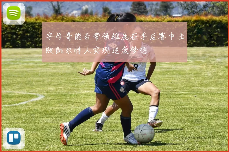 字母哥能否带领雄鹿在季后赛中击败凯尔特人实现逆袭梦想