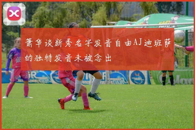 萧华谈新秀名字发音自由AJ迪班萨的独特发音未被念出