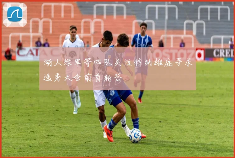 湖人绿军等四队关注特纳雄鹿寻求选秀大会前首轮签
