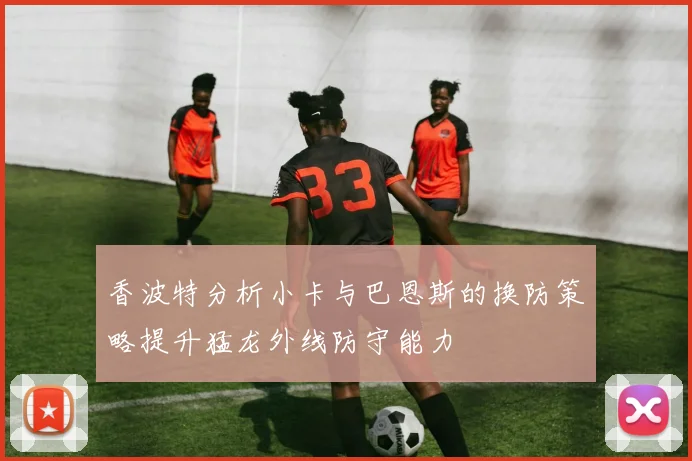 香波特分析小卡与巴恩斯的换防策略提升猛龙外线防守能力
