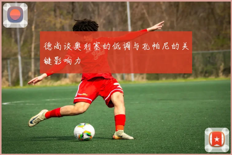 德尚谈奥利塞的低调与孔帕尼的关键影响力