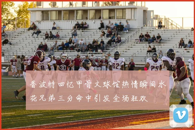 香波特回忆甲骨文球馆热情瞬间水花兄弟三分命中引发全场狂欢