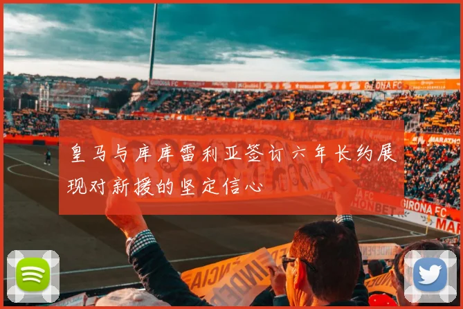 皇马与库库雷利亚签订六年长约展现对新援的坚定信心