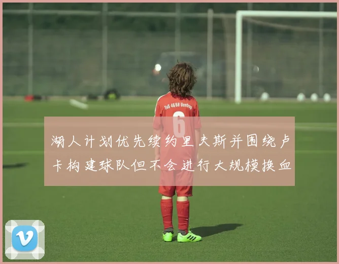 湖人计划优先续约里夫斯并围绕卢卡构建球队但不会进行大规模换血