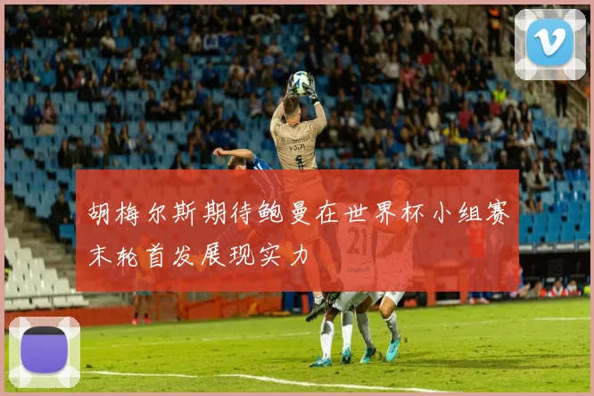 胡梅尔斯期待鲍曼在世界杯小组赛末轮首发展现实力