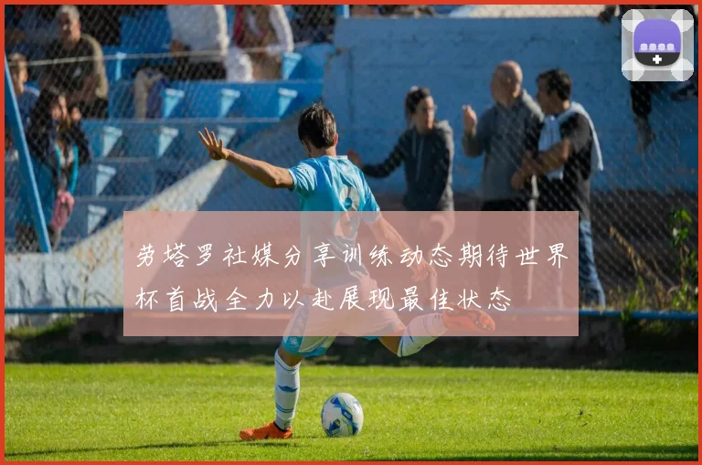 劳塔罗社媒分享训练动态期待世界杯首战全力以赴展现最佳状态