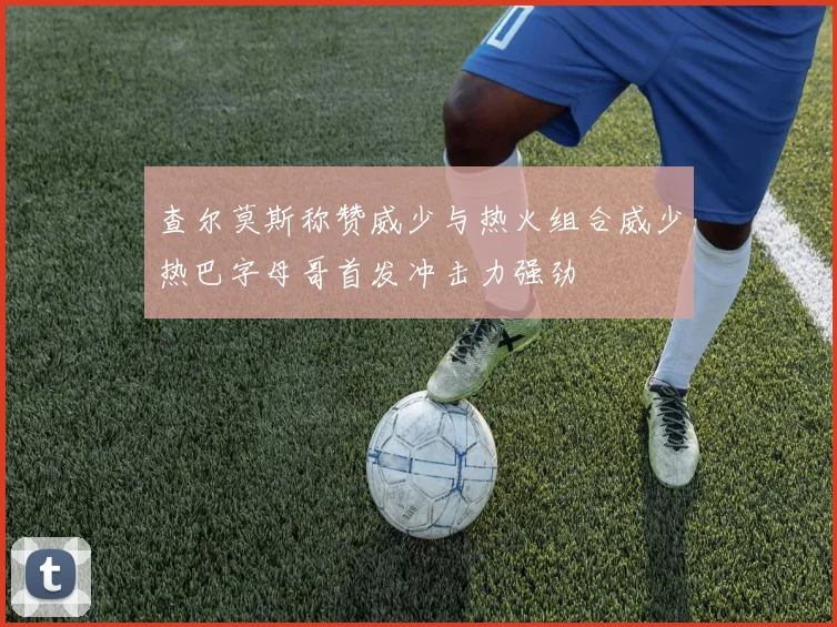 查尔莫斯称赞威少与热火组合威少热巴字母哥首发冲击力强劲