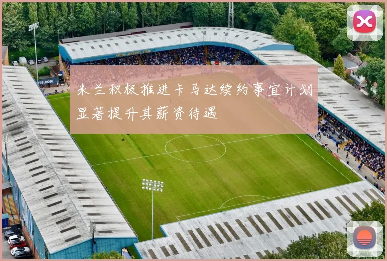 米兰积极推进卡马达续约事宜计划显著提升其薪资待遇