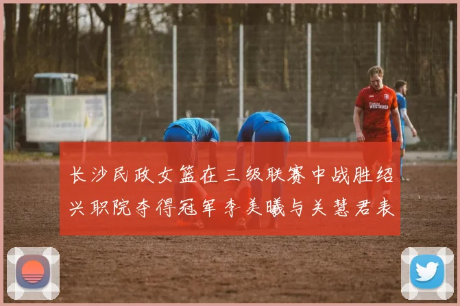长沙民政女篮在三级联赛中战胜绍兴职院夺得冠军李美曦与关慧君表现出色