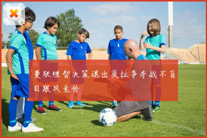 曼联理智决策退出莫拉争夺战不盲目跟风竞价