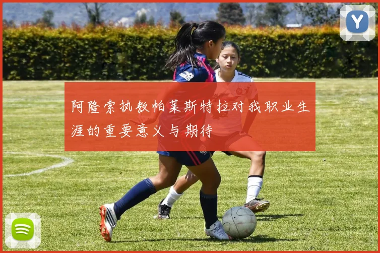 阿隆索执教帕莱斯特拉对我职业生涯的重要意义与期待