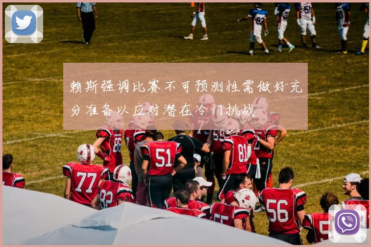 赖斯强调比赛不可预测性需做好充分准备以应对潜在冷门挑战
