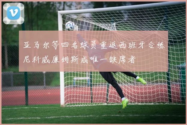 亚马尔等四名球员重返西班牙合练尼科威廉姆斯成唯一缺席者
