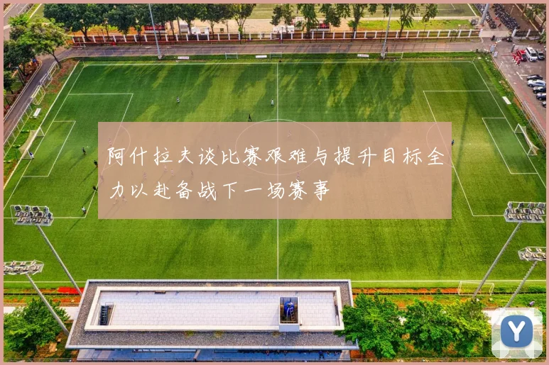 阿什拉夫谈比赛艰难与提升目标全力以赴备战下一场赛事