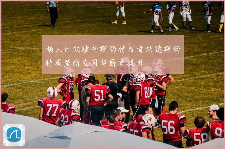 湖人计划续约斯玛特与肯纳德斯玛特渴望新合同与薪资提升