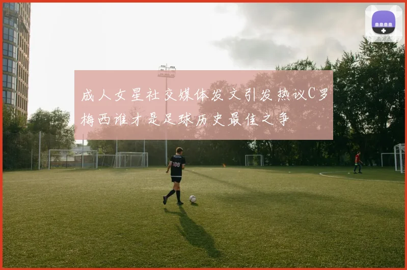 成人女星社交媒体发文引发热议C罗梅西谁才是足球历史最佳之争