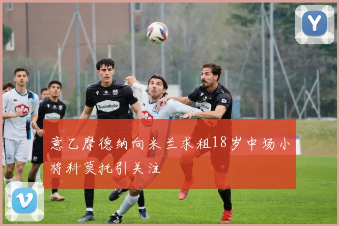 意乙摩德纳向米兰求租18岁中场小将科莫托引关注