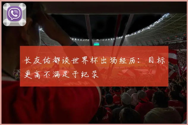 长友佑都谈世界杯出场经历：目标更高不满足于纪录
