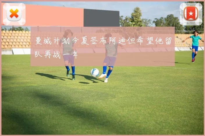 曼城计划今夏签布阿迪但希望他留队再战一年
